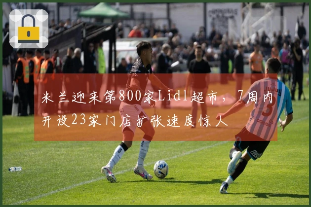 米兰迎来第800家Lidl超市，7周内开设23家门店扩张速度惊人