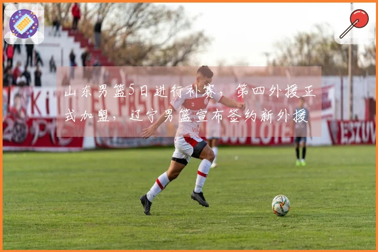 山东男篮5日进行补赛，第四外援正式加盟，辽宁男篮宣布签约新外援