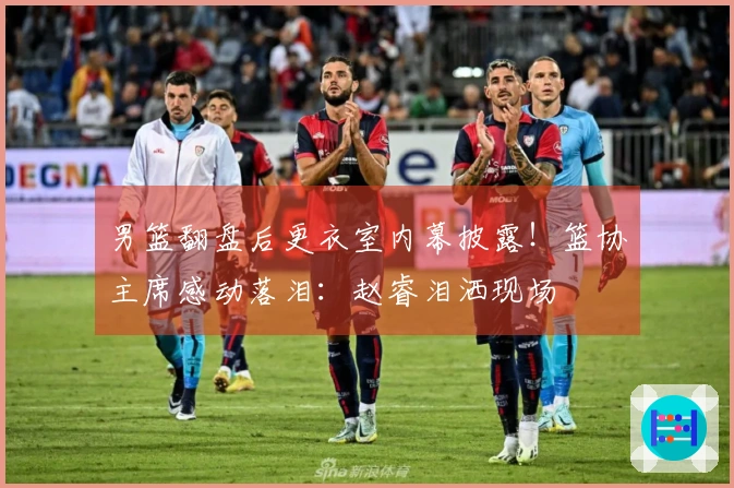 男篮翻盘后更衣室内幕披露！篮协主席感动落泪：赵睿泪洒现场