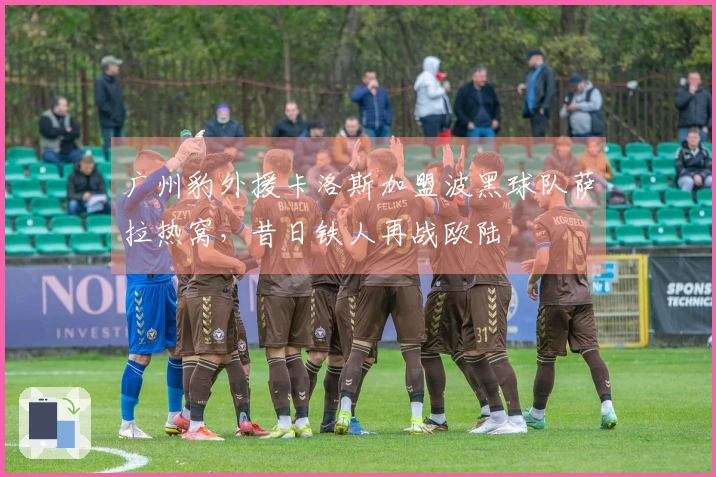 广州豹外援卡洛斯加盟波黑球队萨拉热窝，昔日铁人再战欧陆