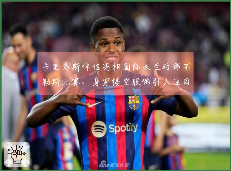卡里乌斯伴侣亮相国际米兰对那不勒斯比赛，身穿镂空服饰引人注目
