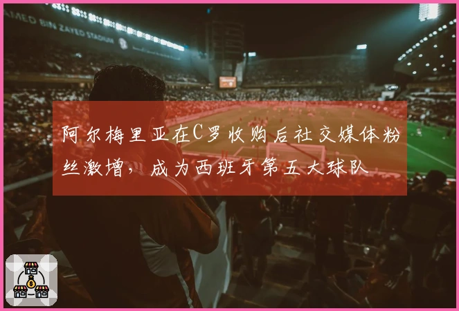 阿尔梅里亚在C罗收购后社交媒体粉丝激增，成为西班牙第五大球队
