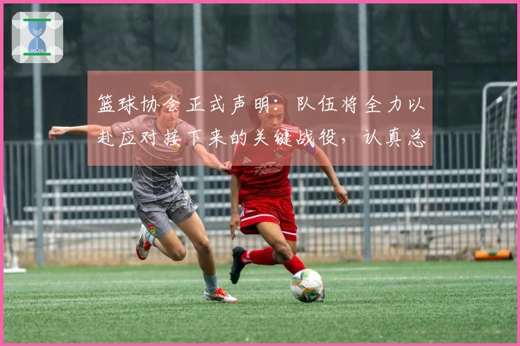 篮球协会正式声明：队伍将全力以赴应对接下来的关键战役，认真总结经验反思