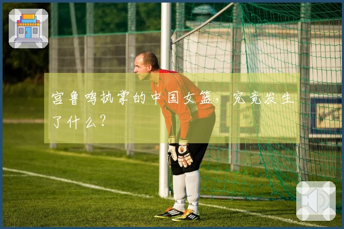 宫鲁鸣执掌的中国女篮，究竟发生了什么？