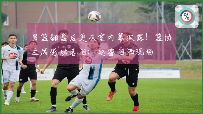 男篮翻盘后更衣室内幕披露！篮协主席感动落泪：赵睿泪洒现场