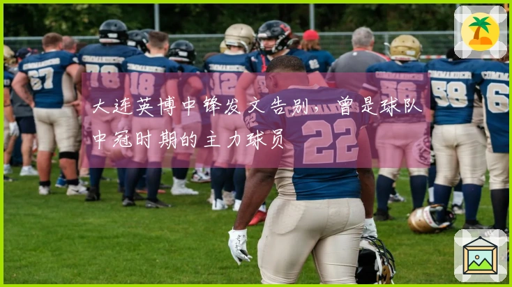 大连英博中锋发文告别，曾是球队中冠时期的主力球员