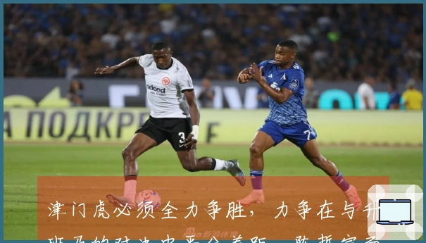 津门虎必须全力争胜，力争在与升班马的对决中平分差距，陈哲宣面临停赛考验
