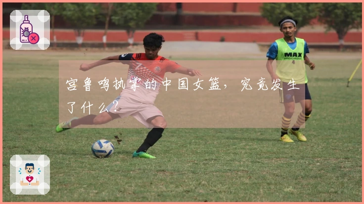 宫鲁鸣执掌的中国女篮，究竟发生了什么？