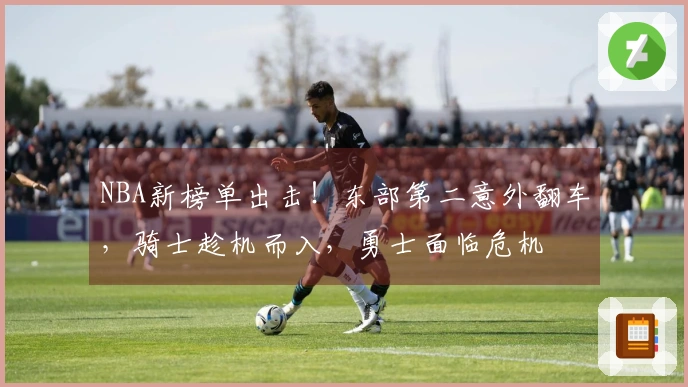 NBA新榜单出击！东部第二意外翻车，骑士趁机而入，勇士面临危机