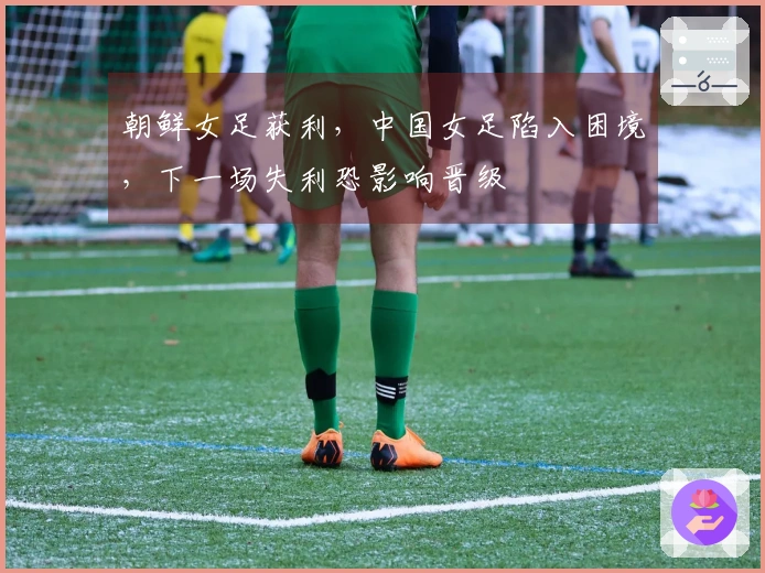 朝鲜女足获利，中国女足陷入困境，下一场失利恐影响晋级