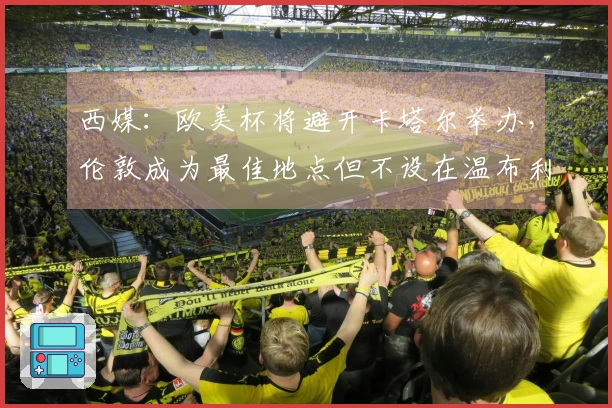 西媒：欧美杯将避开卡塔尔举办，伦敦成为最佳地点但不设在温布利