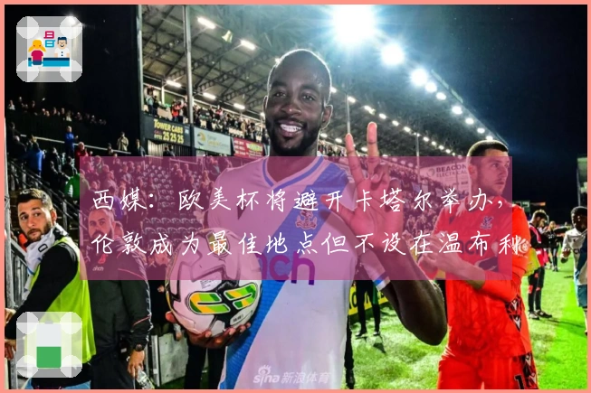 西媒：欧美杯将避开卡塔尔举办，伦敦成为最佳地点但不设在温布利