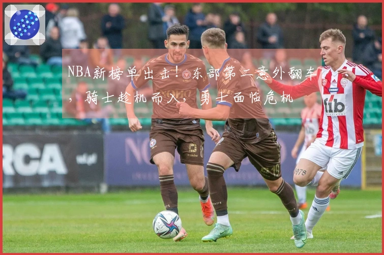 NBA新榜单出击！东部第二意外翻车，骑士趁机而入，勇士面临危机