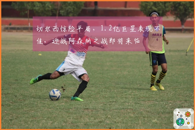 切尔西惊险平局，1.2亿巨星表现不佳，迎战阿森纳之战即将来临