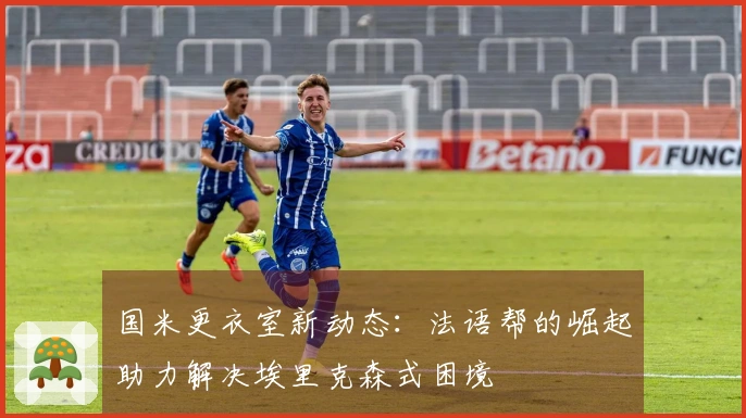 国米更衣室新动态：法语帮的崛起助力解决埃里克森式困境