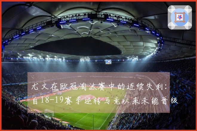 尤文在欧冠淘汰赛中的连续失利：自18-19赛季逆转马竞以来未能晋级
