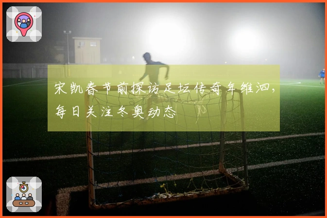 宋凯春节前探访足坛传奇年维泗，每日关注冬奥动态