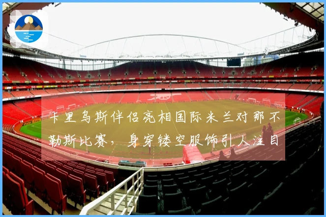 卡里乌斯伴侣亮相国际米兰对那不勒斯比赛，身穿镂空服饰引人注目