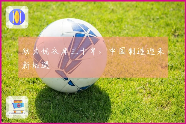 助力优衣库三十年，中国制造迎来新机遇