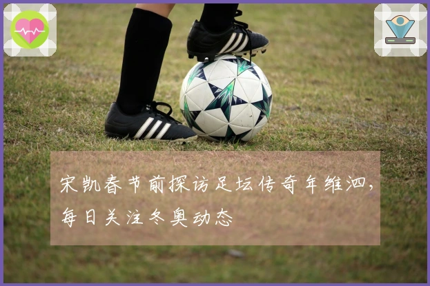 宋凯春节前探访足坛传奇年维泗，每日关注冬奥动态