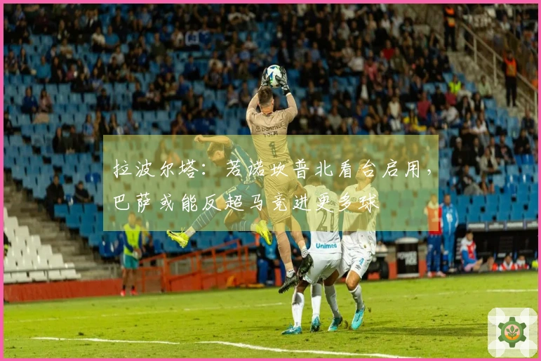 拉波尔塔：若诺坎普北看台启用，巴萨或能反超马竞进更多球
