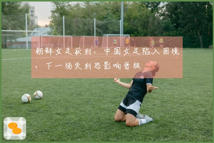 朝鲜女足获利，中国女足陷入困境，下一场失利恐影响晋级
