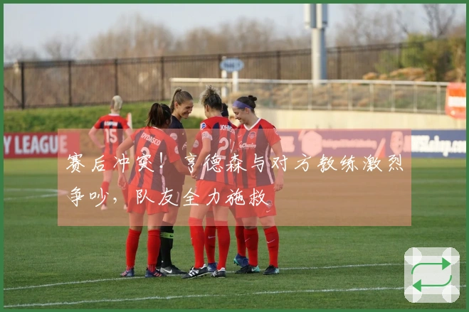 赛后冲突！亨德森与对方教练激烈争吵，队友全力施救