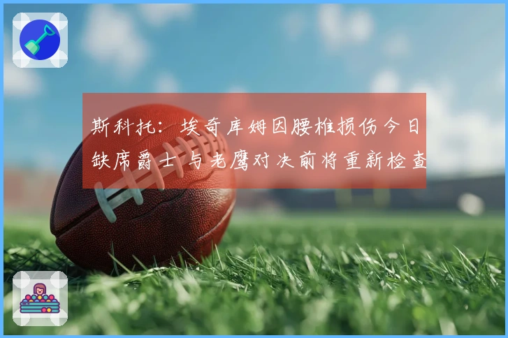 斯科托：埃奇库姆因腰椎损伤今日缺席爵士 与老鹰对决前将重新检查