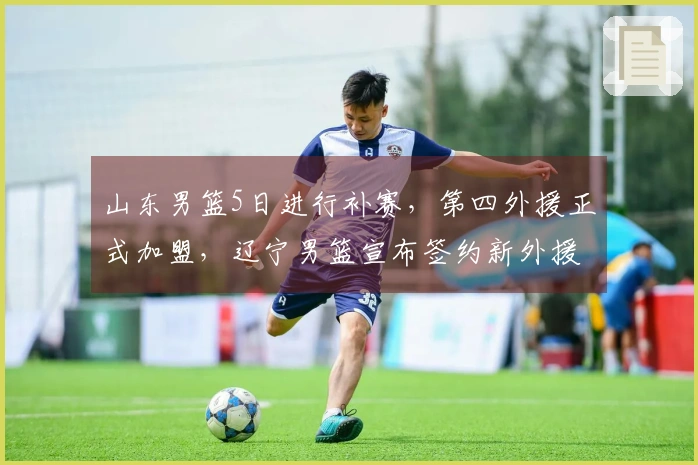 山东男篮5日进行补赛，第四外援正式加盟，辽宁男篮宣布签约新外援